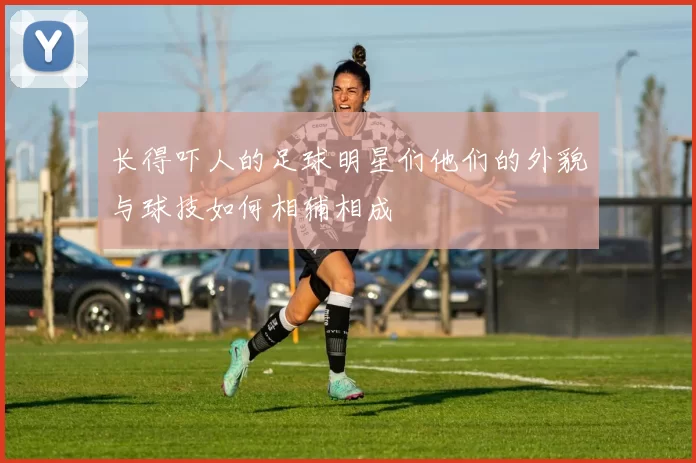 长得吓人的足球明星们他们的外貌与球技如何相辅相成