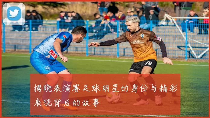 揭晓表演赛足球明星的身份与精彩表现背后的故事