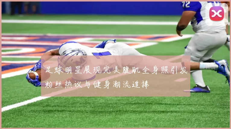 足球明星展现完美腹肌全身照引发粉丝热议与健身潮流追捧
