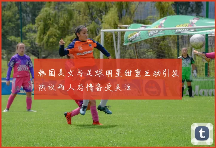 韩国美女与足球明星甜蜜互动引发热议两人恋情备受关注
