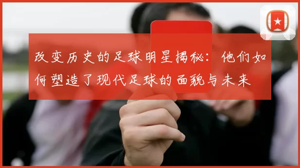 改变历史的足球明星揭秘：他们如何塑造了现代足球的面貌与未来