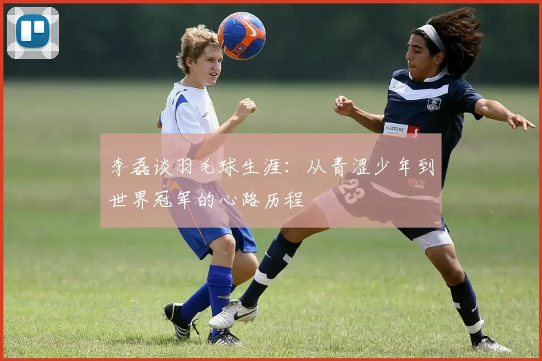 李磊谈羽毛球生涯：从青涩少年到世界冠军的心路历程