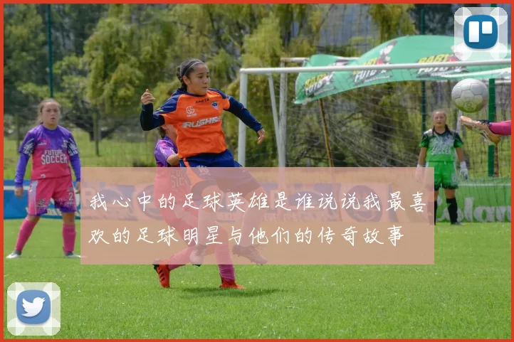 我心中的足球英雄是谁说说我最喜欢的足球明星与他们的传奇故事