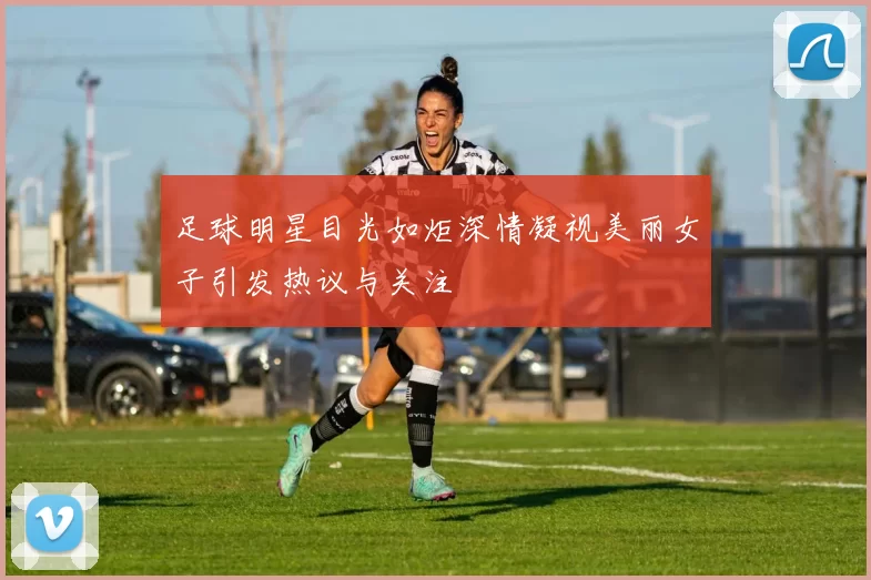 足球明星目光如炬深情凝视美丽女子引发热议与关注
