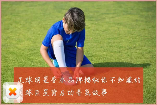 足球明星香水品牌揭秘你不知道的足球巨星背后的香氛故事