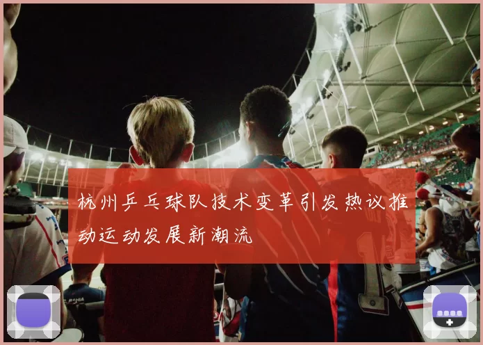 杭州乒乓球队技术变革引发热议推动运动发展新潮流