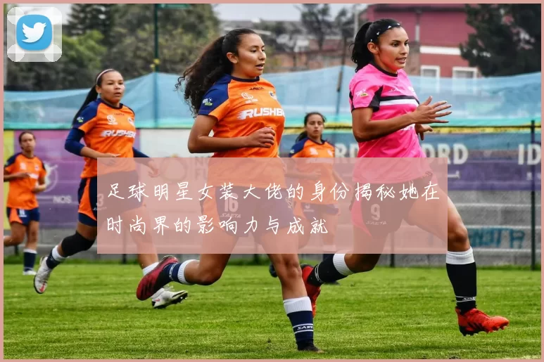 足球明星女装大佬的身份揭秘她在时尚界的影响力与成就
