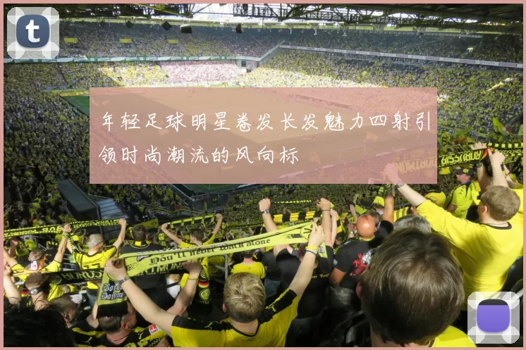 年轻足球明星卷发长发魅力四射引领时尚潮流的风向标