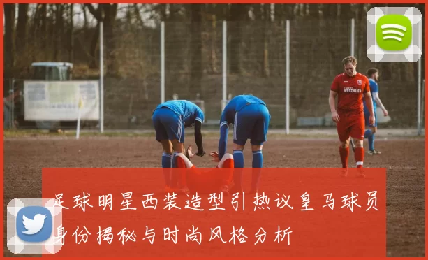 足球明星西装造型引热议皇马球员身份揭秘与时尚风格分析