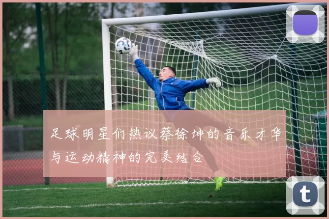 足球明星们热议蔡徐坤的音乐才华与运动精神的完美结合