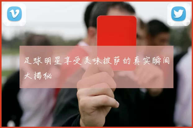 足球明星享受美味披萨的真实瞬间大揭秘