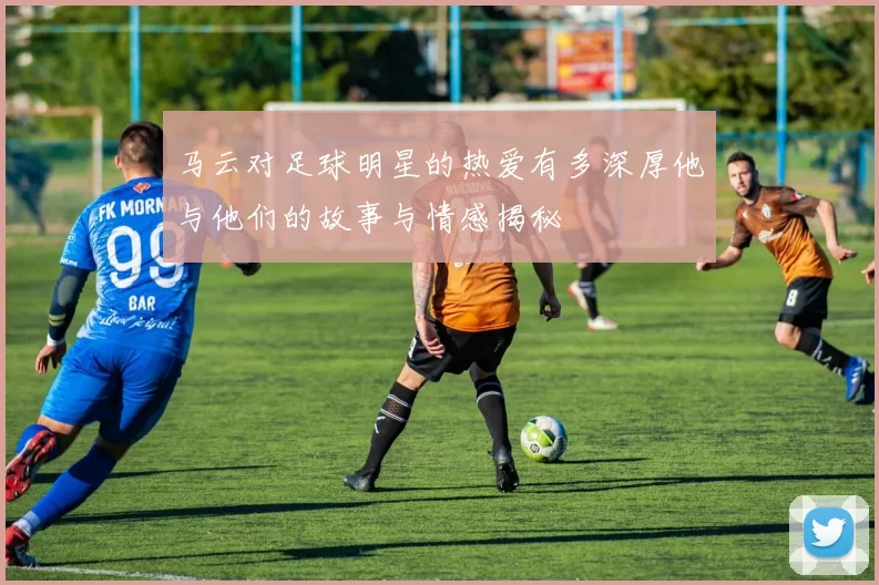 马云对足球明星的热爱有多深厚他与他们的故事与情感揭秘