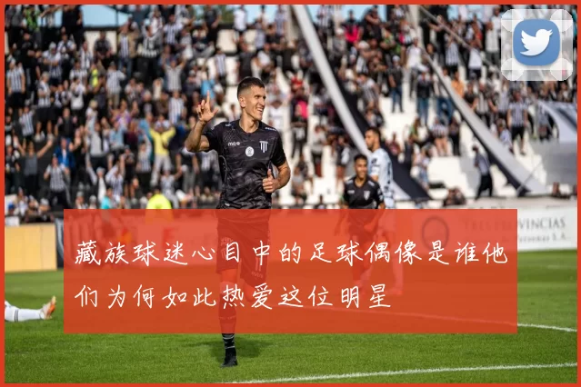 藏族球迷心目中的足球偶像是谁他们为何如此热爱这位明星