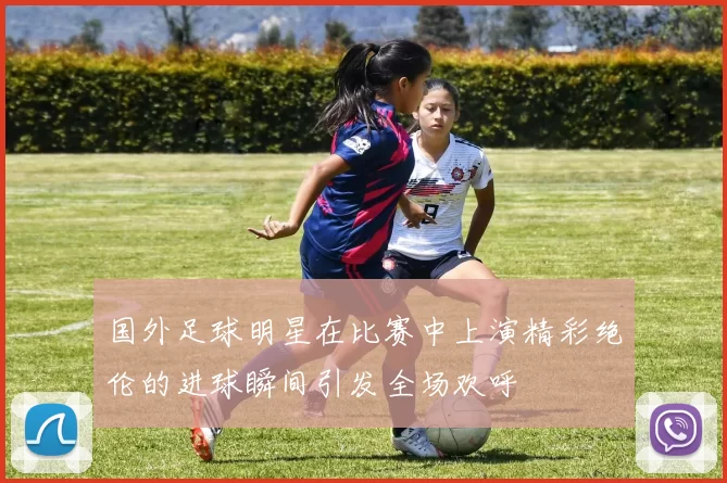 国外足球明星在比赛中上演精彩绝伦的进球瞬间引发全场欢呼