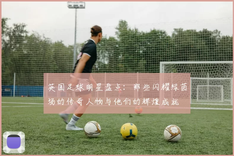 英国足球明星盘点：那些闪耀绿茵场的传奇人物与他们的辉煌成就