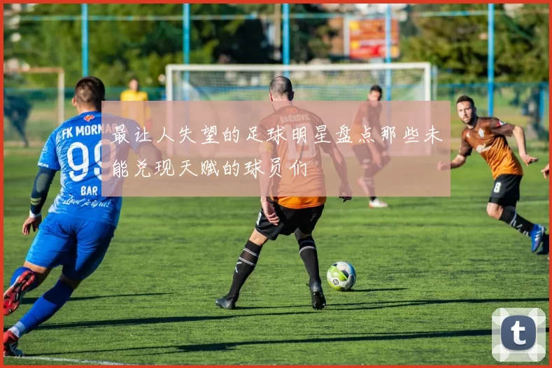 最让人失望的足球明星盘点那些未能兑现天赋的球员们