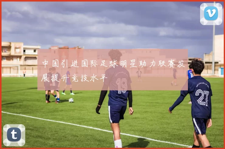中国引进国际足球明星助力联赛发展提升竞技水平