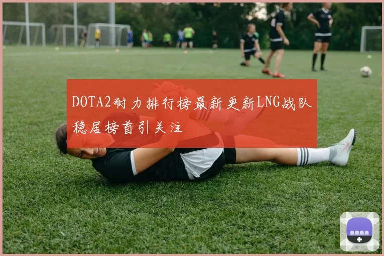 DOTA2耐力排行榜最新更新LNG战队稳居榜首引关注