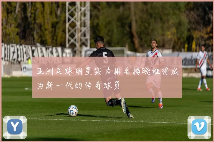 亚洲足球明星实力排名揭晓谁将成为新一代的传奇球员
