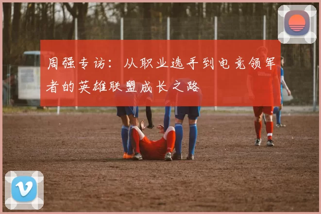 周强专访：从职业选手到电竞领军者的英雄联盟成长之路
